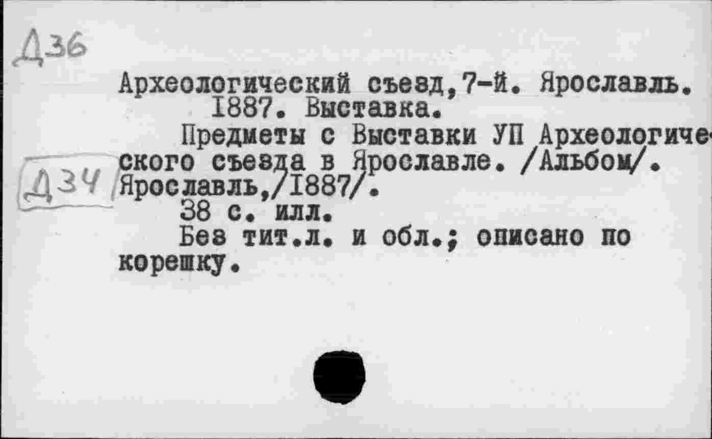 ﻿Діб
Археологический съезд,7-й. Ярославль 1887. Выставка.
Предметы с Выставки УП Археологи1 , ского съезда в Ярославле. /Альбов* Д37 Ярославль,/1887/.
38 с. илл.
Без тит.л. и обл.; описано по корешку.